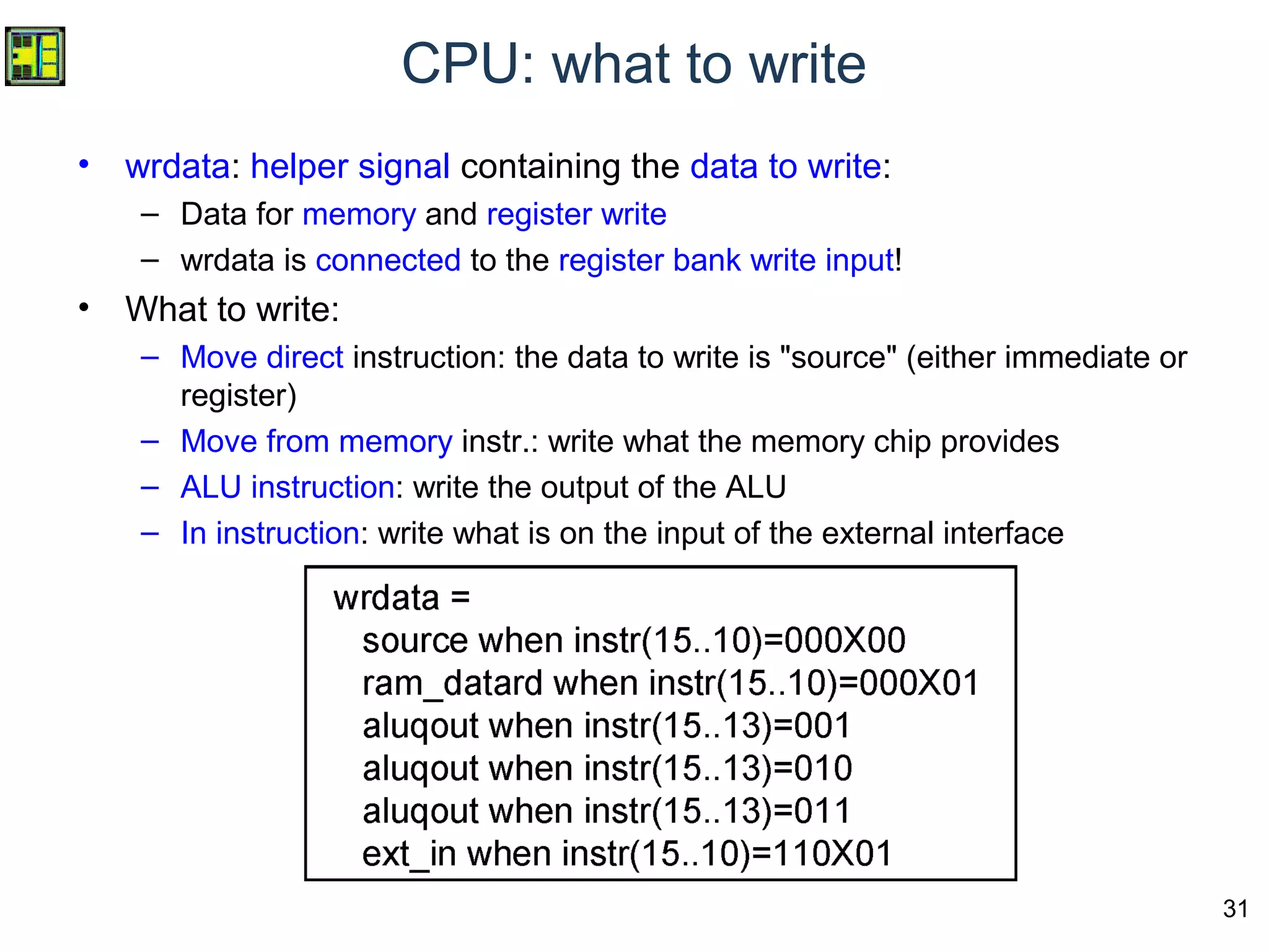 31
CPU: what to write
• wrdata: helper signal containing the data to write:
– Data for memory and register write
– wrdata is connected to the register bank write input!
• What to write:
– Move direct instruction: the data to write is "source" (either immediate or
register)
– Move from memory instr.: write what the memory chip provides
– ALU instruction: write the output of the ALU
– In instruction: write what is on the input of the external interface
 