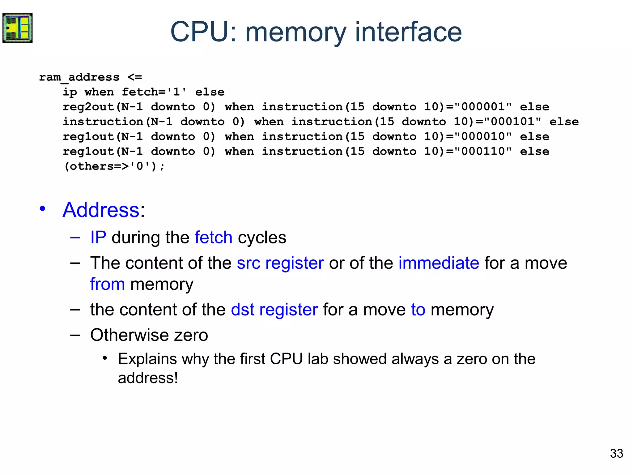 33
CPU: memory interface
ram_address <=
ip when fetch='1' else
reg2out(N-1 downto 0) when instruction(15 downto 10)="000001" else
instruction(N-1 downto 0) when instruction(15 downto 10)="000101" else
reg1out(N-1 downto 0) when instruction(15 downto 10)="000010" else
reg1out(N-1 downto 0) when instruction(15 downto 10)="000110" else
(others=>'0');
• Address:
– IP during the fetch cycles
– The content of the src register or of the immediate for a move
from memory
– the content of the dst register for a move to memory
– Otherwise zero
• Explains why the first CPU lab showed always a zero on the
address!
 