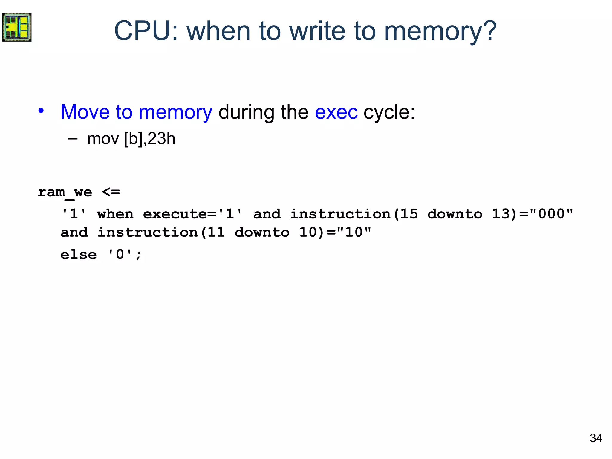34
CPU: when to write to memory?
• Move to memory during the exec cycle:
– mov [b],23h
ram_we <=
'1' when execute='1' and instruction(15 downto 13)="000"
and instruction(11 downto 10)="10"
else '0';
 