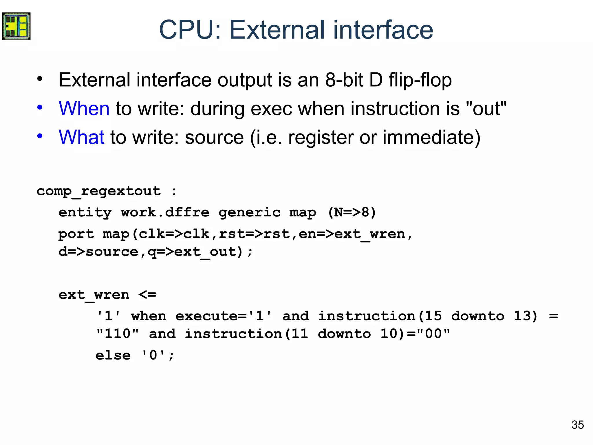 35
CPU: External interface
• External interface output is an 8-bit D flip-flop
• When to write: during exec when instruction is "out"
• What to write: source (i.e. register or immediate)
comp_regextout :
entity work.dffre generic map (N=>8)
port map(clk=>clk,rst=>rst,en=>ext_wren,
d=>source,q=>ext_out);
ext_wren <=
'1' when execute='1' and instruction(15 downto 13) =
"110" and instruction(11 downto 10)="00"
else '0';
 