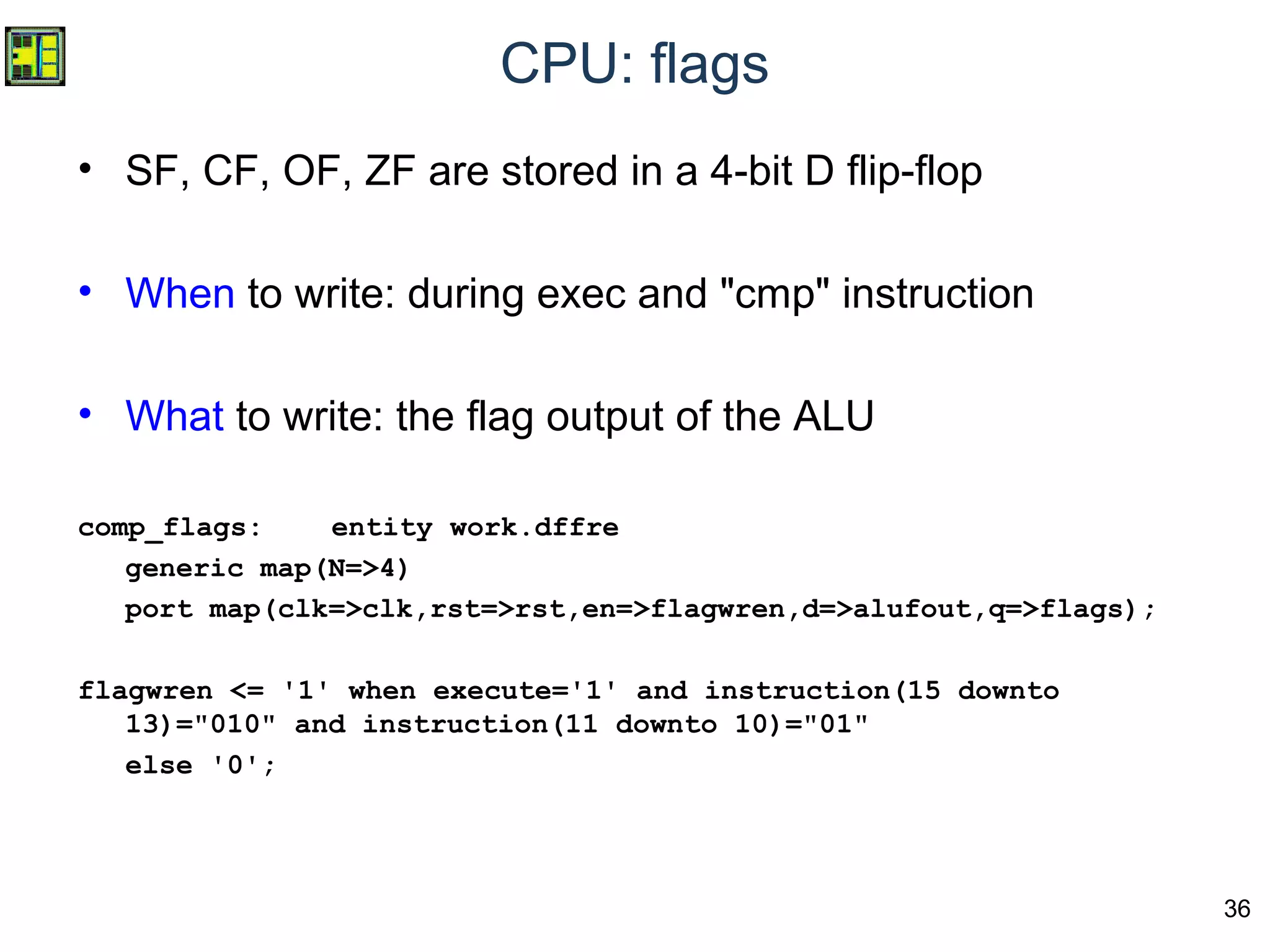 36
CPU: flags
• SF, CF, OF, ZF are stored in a 4-bit D flip-flop
• When to write: during exec and "cmp" instruction
• What to write: the flag output of the ALU
comp_flags: entity work.dffre
generic map(N=>4)
port map(clk=>clk,rst=>rst,en=>flagwren,d=>alufout,q=>flags);
flagwren <= '1' when execute='1' and instruction(15 downto
13)="010" and instruction(11 downto 10)="01"
else '0';
 