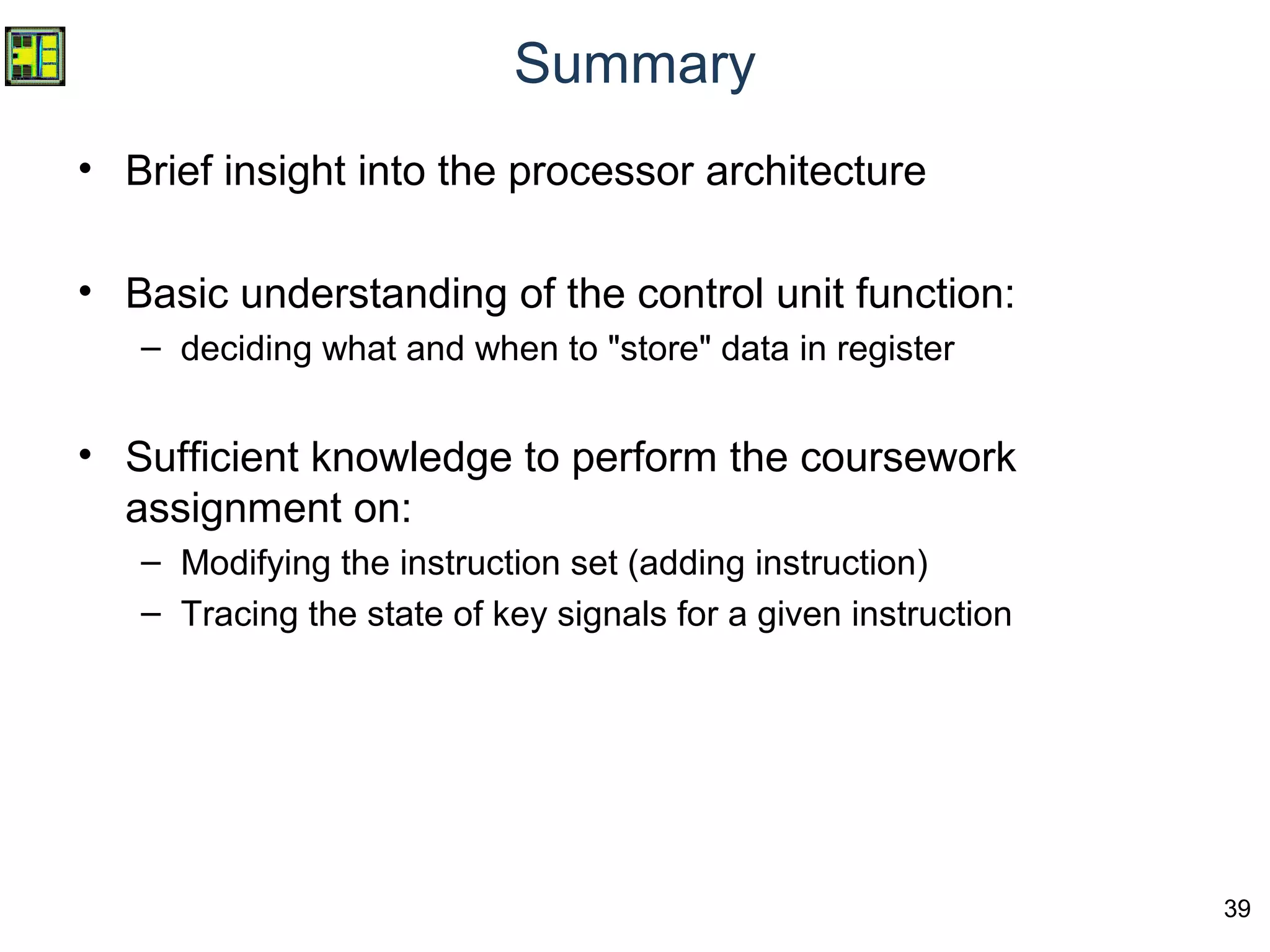 39
Summary
• Brief insight into the processor architecture
• Basic understanding of the control unit function:
– deciding what and when to "store" data in register
• Sufficient knowledge to perform the coursework
assignment on:
– Modifying the instruction set (adding instruction)
– Tracing the state of key signals for a given instruction
 