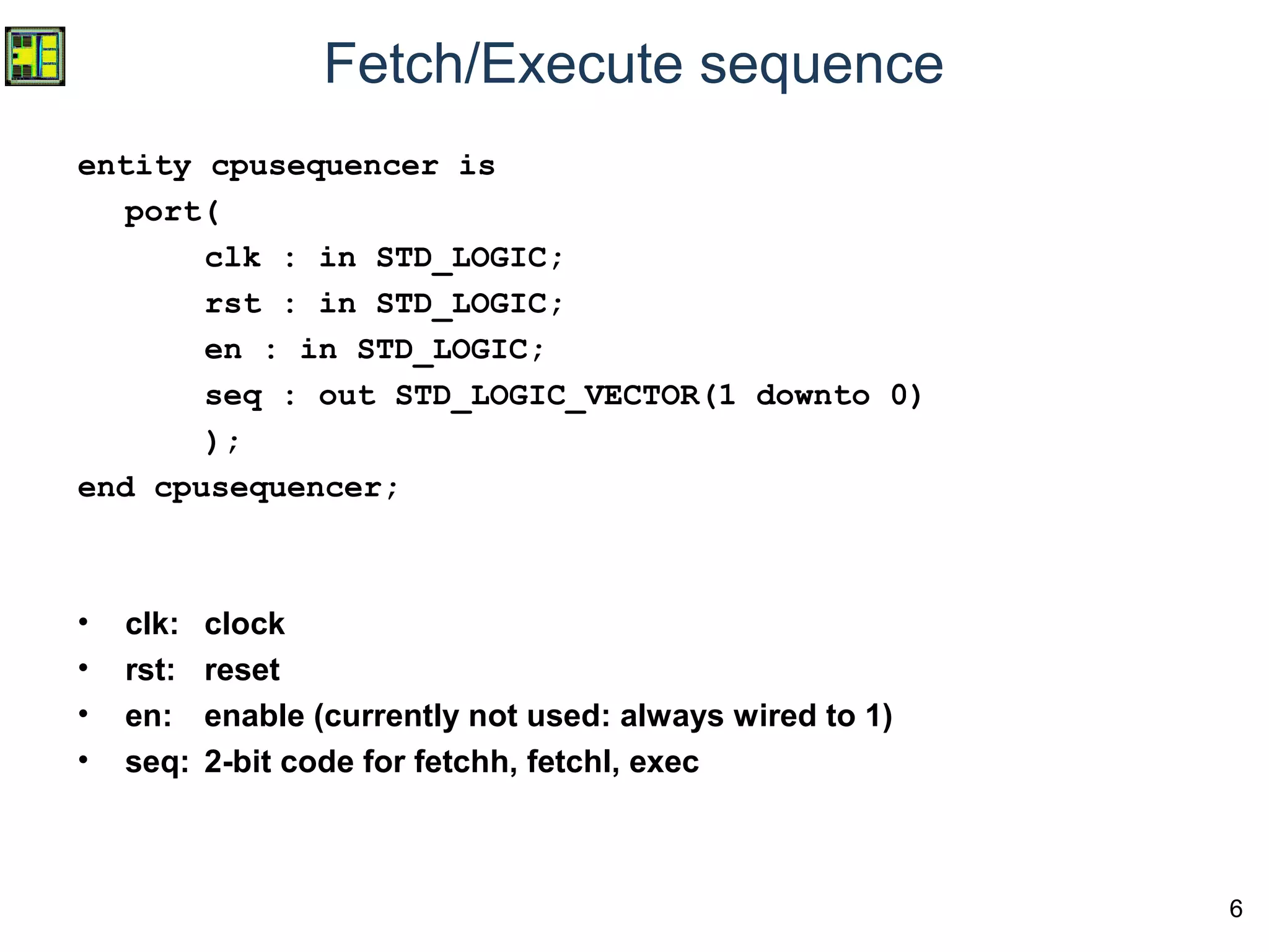 6
Fetch/Execute sequence
entity cpusequencer is
port(
clk : in STD_LOGIC;
rst : in STD_LOGIC;
en : in STD_LOGIC;
seq : out STD_LOGIC_VECTOR(1 downto 0)
);
end cpusequencer;
• clk: clock
• rst: reset
• en: enable (currently not used: always wired to 1)
• seq: 2-bit code for fetchh, fetchl, exec
 