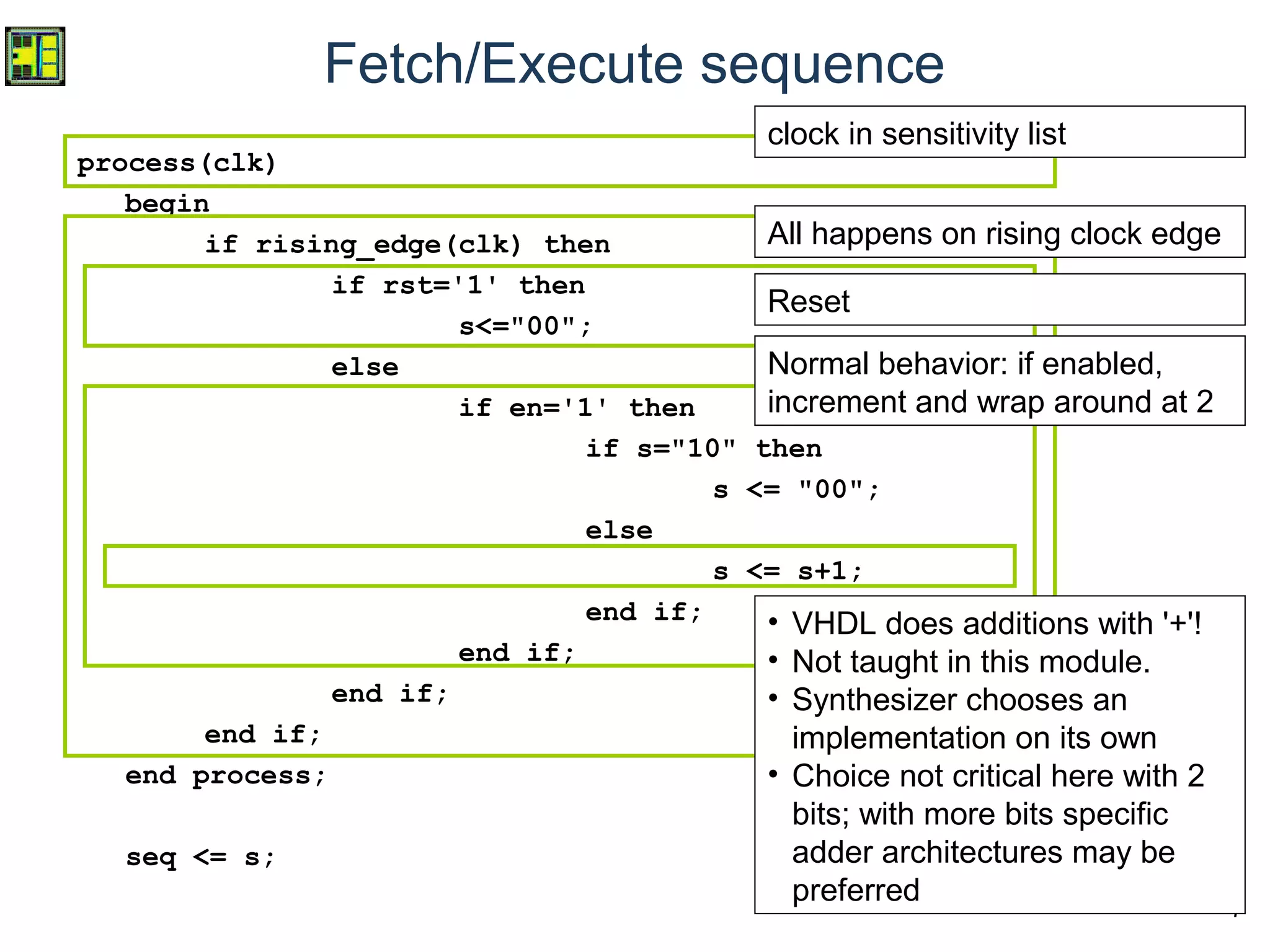 7
Fetch/Execute sequence
process(clk)
begin
if rising_edge(clk) then
if rst='1' then
s<="00";
else
if en='1' then
if s="10" then
s <= "00";
else
s <= s+1;
end if;
end if;
end if;
end if;
end process;
seq <= s;
clock in sensitivity list
All happens on rising clock edge
Reset
Normal behavior: if enabled,
increment and wrap around at 2
• VHDL does additions with '+'!
• Not taught in this module.
• Synthesizer chooses an
implementation on its own
• Choice not critical here with 2
bits; with more bits specific
adder architectures may be
preferred
 