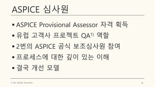 ASPICE 심사원
▪ ASPICE Provisional Assessor 자격 획득
▪ 유럽 고객사 프로젝트 QA1) 역할
▪ 2번의 ASPICE 공식 보조심사원 참여
▪ 프로세스에 대한 깊이 있는 이해
▪ 결국 개선 모델
18
1) QA: Quality Assurance
 