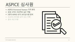 ASPICE 심사원
▪ ASPICE Provisional Assessor 자격 획득
▪ 유럽 고객사 프로젝트 QA1) 역할
▪ 2번의 ASPICE 공식 보조심사원 참여
▪ 프로세스에 대한 깊이 있는 이해
▪ 결국 개선 모델
19
1) QA: Quality Assurance
 