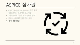 ASPICE 심사원
▪ ASPICE Provisional Assessor 자격 획득
▪ 유럽 고객사 프로젝트 QA 역할
▪ 2번의 ASPICE 공식 보조심사원 참여
▪ 프로세스에 대한 깊이 있는 이해
▪ 결국 개선 모델
21
 