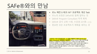 SAFe®와의 만남
▪ 르노 메칸 E-테크 IVI1) 프로젝트 개선 Task
▪ 르노의 요청은 SAFe®로 함께 일하는 것
▪ SAFe® Program Consultant 자격 획득
▪ SAFe® 공식 교육 11회, 수강생 221명 (~21년)
▪ 중요한 것은 프로젝트가 계획을 세우는 것
23
1) IVI: In Vehicle Infotainment
“LG전자는 이번 인포테인먼트 시스템을 개발하기 위해 SAFe(Scaled
Agile Framework) 방법론을 적용했다. SAFe는 대규모 개발 프로젝트를
운영하는 데 활용하는 방법론 중 하나다. 고객의 요구사항 변경에
기민하게 대응할 수 있고 통합적인 관점에서 개발 프로세스를 수립할 수
있어 프로젝트 운영 측면에서 유용하다. LG전자는 SAFe가 빠르게
변화하는 업계 트렌드를 반영하고 고객사 요구 사항을 만족시킬 수
있다고 판단하고 있다.” (사진,기사=LG전자)
 