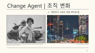 Change Agent | 조직 변화
▪ 대한민국 사람은 원래 애자일 함
40
With her brother on her back a war weary Korean girl tiredly trudges by a stalled M-26 tank, at Haengju,
Korea. 6/9/1951, Library of Congress
(Photo by Bundo Kim on Unsplash)
 
