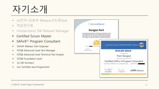 자기소개
▪ LG전자 VS본부 Release고도화Task
▪ 책임연구원
▪ Infotainment SW Release Manager
▪ Certified Scrum Master
▪ SAFe®1) Program Consultant
5
1) SAFe®: Scaled Agile Framework®
▪ SAFe® Release Train Engineer
▪ ISTQB Advanced Level Test Manager
▪ ISTQB Advanced Level Technical Test Analyst
▪ ISTQB Foundation Level
▪ LG SW Architect
▪ Sun Certified Java Programmer
 