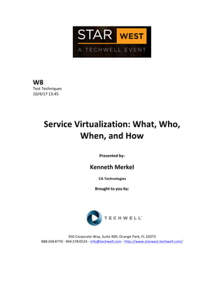  
	
  
	
  
	
  
	
  
W8	
  
Test	
  Techniques	
  
10/4/17	
  13:45	
  
	
  
	
  
	
  
	
  
Service	
  Virtualization:	
  What,	
  Who,	
  
When,	
  and	
  How	
  
	
  
Presented	
  by:	
  
	
  
Kenneth	
  Merkel	
  
	
  CA	
  Technologies	
  
	
  
Brought	
  to	
  you	
  by:	
  	
  
	
  	
  
	
  
	
  
	
  
	
  
	
  
350	
  Corporate	
  Way,	
  Suite	
  400,	
  Orange	
  Park,	
  FL	
  32073	
  	
  
888-­‐-­‐-­‐268-­‐-­‐-­‐8770	
  ·∙·∙	
  904-­‐-­‐-­‐278-­‐-­‐-­‐0524	
  -­‐	
  info@techwell.com	
  -­‐	
  http://www.starwest.techwell.com/	
  	
  	
  
	
  
	
  	
  
	
  
 
