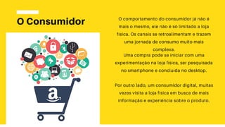 O Consumidor O comportamento do consumidor já não é
mais o mesmo, ele não é só limitado a loja
física. Os canais se retroalimentam e trazem
uma jornada de consumo muito mais
complexa.
Uma compra pode se iniciar com uma
experimentação na loja física, ser pesquisada
no smartphone e concluída no desktop.
Por outro lado, um consumidor digital, muitas
vezes visita a loja física em busca de mais
informação e experiência sobre o produto.
 