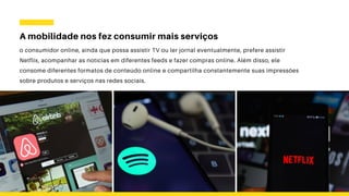 A mobilidade nos fez consumir mais serviços
o consumidor online, ainda que possa assistir TV ou ler jornal eventualmente, prefere assistir
Netflix, acompanhar as notícias em diferentes feeds e fazer compras online. Além disso, ele
consome diferentes formatos de conteúdo online e compartilha constantemente suas impressões
sobre produtos e serviços nas redes sociais.
 