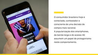 O consumidor brasileiro hoje é
conectado, contestador e
consciente de uma decisão de
compra mais racional.
A popularização dos smartphones,
da banda larga e do acesso 4G
assumem um papel de protagonismo
neste comportamento.
 