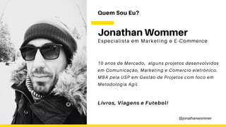 Quem Sou Eu?
Especialista em Marketing e E-Commerce
Jonathan Wommer
10 anos de Mercado, alguns projetos desenvolvidos
em Comunicação, Marketing e Comercio eletrônico.
MBA pela USP em Gestão de Projetos com foco em
Metodologia Ágil.
Livros, Viagens e Futebol!
@jonathanwommer
 