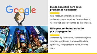 Busca soluções para seus
problemas na internet
Para resolver a maioria de seus
problemas, o consumidor faz uma busca
na internet, ele corre atrás da informação.
Não quer ser bombardeado
por propagandas
O marketing tradicional, com mensagens
intensas, contínuas e uma publicidade
agressiva, simplesmente não funciona
mais.
 
