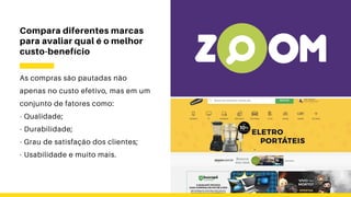 Compara diferentes marcas
para avaliar qual é o melhor
custo-benefício
As compras são pautadas não
apenas no custo efetivo, mas em um
conjunto de fatores como:
- Qualidade;
- Durabilidade;
- Grau de satisfação dos clientes;
- Usabilidade e muito mais.
 