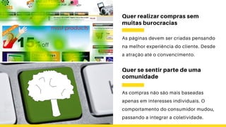 Quer realizar compras sem
muitas burocracias
As páginas devem ser criadas pensando
na melhor experiência do cliente. Desde
a atração até o convencimento.
Quer se sentir parte de uma
comunidade
As compras não são mais baseadas
apenas em interesses individuais. O
comportamento do consumidor mudou,
passando a integrar a coletividade.
 
