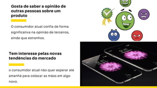 Gosta de saber a opinião de
outras pessoas sobre um
produto
O consumidor atual confia de forma
significativa na opinião de terceiros,
ainda que estranhos.
Tem interesse pelas novas
tendências do mercado
o consumidor atual não quer esperar até
amanhã para colocar as mãos em algo
novo.
 