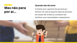 Mas não para
por aí...
Quando não dá certo
O cliente quer a garantia de que terá seu
dinheiro de volta se alguma etapa do processo
de compra der errado ou o produto não
satisfazer suas necessidades e expectativas.
 