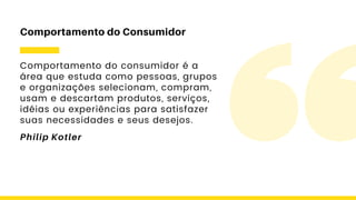 Comportamento do consumidor é a
área que estuda como pessoas, grupos
e organizações selecionam, compram,
usam e descartam produtos, serviços,
idéias ou experiências para satisfazer
suas necessidades e seus desejos.
Comportamento do Consumidor
Philip Kotler
 