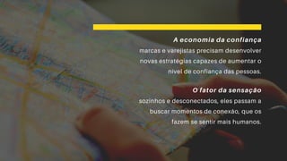 A economia da confiança
marcas e varejistas precisam desenvolver
novas estratégias capazes de aumentar o
nível de confiança das pessoas.
O fator da sensação
sozinhos e desconectados, eles passam a
buscar momentos de conexão, que os
fazem se sentir mais humanos.
 