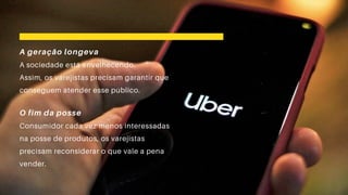A geração longeva
A sociedade está envelhecendo.
Assim, os varejistas precisam garantir que
conseguem atender esse público.
O fim da posse
Consumidor cada vez menos interessadas
na posse de produtos, os varejistas
precisam reconsiderar o que vale a pena
vender.
 