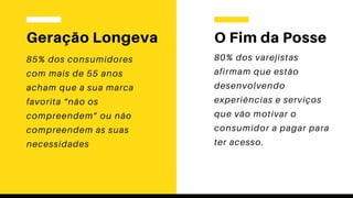 Geração Longeva
85% dos consumidores
com mais de 55 anos
acham que a sua marca
favorita “não os
compreendem” ou não
compreendem as suas
necessidades
O Fim da Posse
80% dos varejistas
afirmam que estão
desenvolvendo
experiências e serviços
que vão motivar o
consumidor a pagar para
ter acesso.
 
