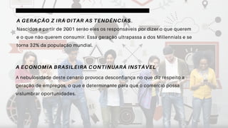 A GERAÇÃO Z IRÁ DITAR AS TENDÊNCIAS
Nascidos a partir de 2001 serão eles os responsáveis por dizer o que querem
e o que não querem consumir. Essa geração ultrapassa a dos Millennials e se
torna 32% da população mundial.
A ECONOMIA BRASILEIRA CONTINUARÁ INSTÁVEL
A nebulosidade deste cenário provoca desconfiança no que diz respeito a
geração de empregos, o que é determinante para que o comércio possa
vislumbrar oportunidades.
 