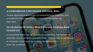 O CONSUMIDOR CONTINUARÁ ANSIOSO, MAS…
Haverá significativa diminuição no comportamento impulsivo, pois
a tendência comportamental terá maior foco na saúde e no
bem-estar.
OS USUÁRIOS DE APPS E REDES SOCIAIS FICARÃO MAIS
EXIGENTES
O consumidor avalia não só os produtos ou serviços, mas também as
empresas, que se obrigarão a se posicionar. Usuários irão, se necessário,
se recusarão a fazer parte de modelos de negócio dos
quais não acreditam.
 
