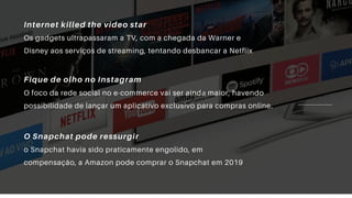 Internet killed the video star
Os gadgets ultrapassaram a TV, com a chegada da Warner e
Disney aos serviços de streaming, tentando desbancar a Netflix
Fique de olho no Instagram
O foco da rede social no e-commerce vai ser ainda maior, havendo
possibilidade de lançar um aplicativo exclusivo para compras online.
O Snapchat pode ressurgir
o Snapchat havia sido praticamente engolido, em
compensação, a Amazon pode comprar o Snapchat em 2019
 