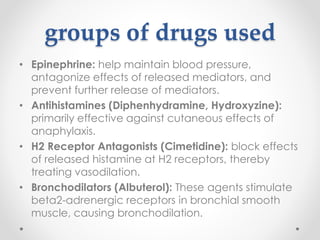 groups of drugs used
• Epinephrine: help maintain blood pressure,
antagonize effects of released mediators, and
prevent further release of mediators.
• Antihistamines (Diphenhydramine, Hydroxyzine):
primarily effective against cutaneous effects of
anaphylaxis.
• H2 Receptor Antagonists (Cimetidine): block effects
of released histamine at H2 receptors, thereby
treating vasodilation.
• Bronchodilators (Albuterol): These agents stimulate
beta2-adrenergic receptors in bronchial smooth
muscle, causing bronchodilation.
 