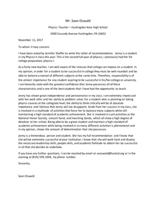 Mr. Sean Oswald
Physics Teacher – Huntingdon Area High School
2400 Cassady Avenue Huntingdon, PA 16652
November 11, 2017
To whom it may concern:
I have been asked by Jennifer Shaffer to write this letter of recommendation. Jenny is a student
in my Physics II class this year. This is her second full year of physics, I previously had her for
college preparatory physics I.
As a fairly new teacher, I am well aware of the stresses that college can impose on a student. In
my opinion, in order for a student to be successful in college they must be well-rounded and be
able to balance a myriad of different subjects at the same time. Therefore, responsibility is of
the utmost importance for any student aspiring to be successful in his/her college or university.
I can honestly state with the greatest confidence that Jenny possesses all of these
characteristics and is one of the best students that I have had the opportunity to teach.
Jenny has shown great independence and perseverance in my class. I amextremely impressed
with her work ethic and her ability to problem solve. For a student who is planning on taking
physics courses at the collegiate level, the ability to think critically will be of absolute
importance and I believe that Jenny will not disappoint. Aside from her success in my class, she
is involved in a multitude of activities that force her to balance many subjects while still
maintaining a high standard of academic achievement. She is involved in such activities as the
National Honor Society, concert band, and marching bands, which all show a high degree of
devotion to her school. Being able to be a great student and maintain a high standard of
academic achievement while being involved in so many different activities is phenomenal and
in my opinion, shows the amount of determination that she possesses.
jenny is a tremendous person and student. She has my full recommendation and I know that
she will be extremely successful at your institution. I know that she will work hard and display
the necessary leadership skills, people skills, and academic fortitude to obtain her be successful
in all that she decides to undertake.
If you have any further questions, I can be reached by email at seoswald@huntsd.org or in the
evening at (814)-599-1694, my phone number.
Sincerely,
Sean Oswald
 