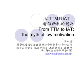 从TTM到IAT：
             看低动机的迷思
           From TTM to IAT:
   the myth of low motivation
                           竺永洪
基督教香港信义会 圆融综合服务中心 中心主任
社会工作学士, 犯罪学硕士, 工商管硕士, 法律博
           士, 高级企业培训师 (一级)
              keswick@elchk.org.hk
 