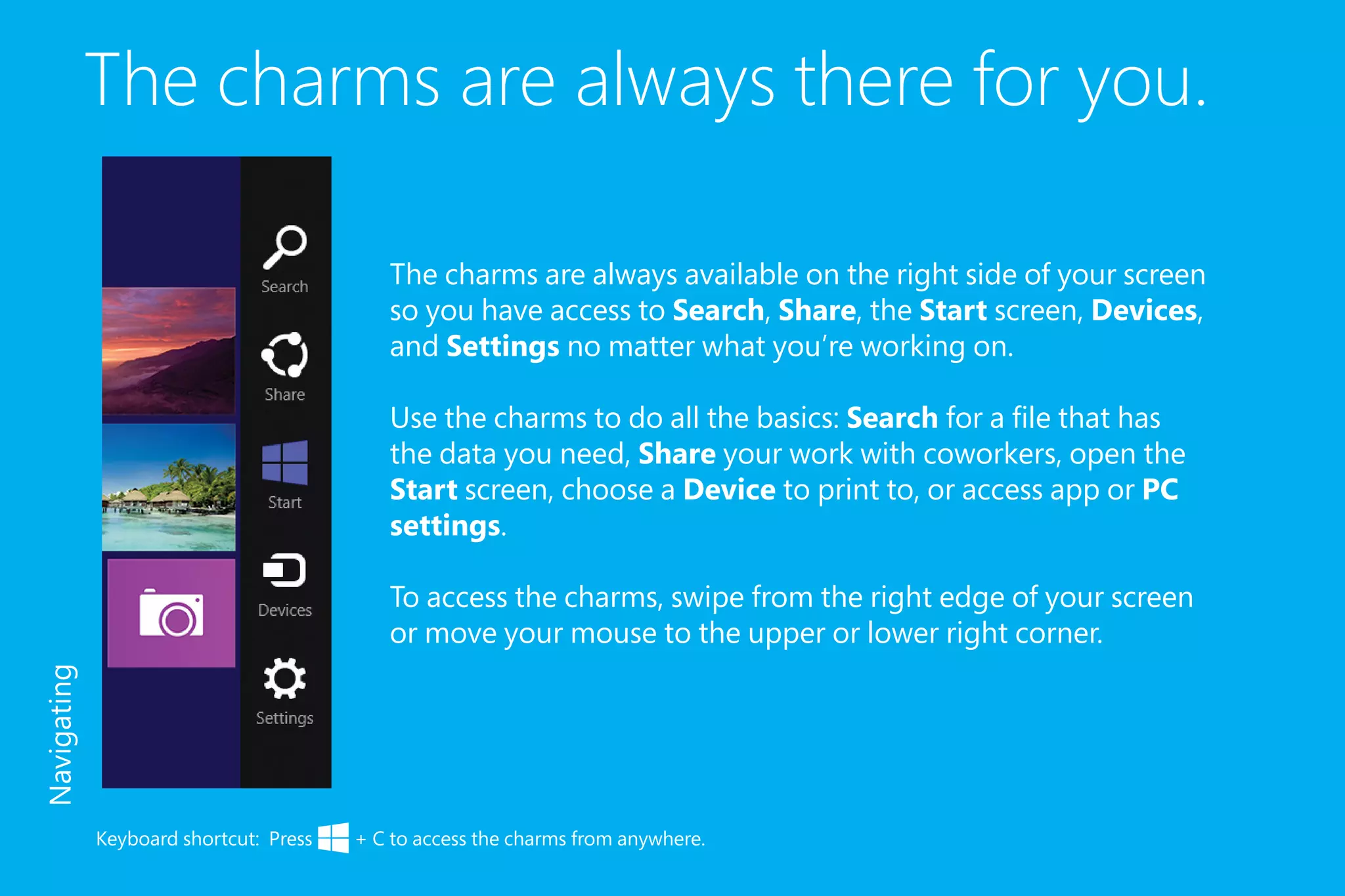 The charms are always there for you.
The charms are always available on the right side of your screen
so you have access to Search, Share, the Start screen, Devices,
and Settings no matter what you’re working on.
Use the charms to do all the basics: Search for a file that has
the data you need, Share your work with coworkers, open the
Start screen, choose a Device to print to, or access app or PC
settings.
To access the charms, swipe from the right edge of your screen
or move your mouse to the upper or lower right corner.
Keyboard shortcut: Press + C to access the charms from anywhere.
Navigating
 