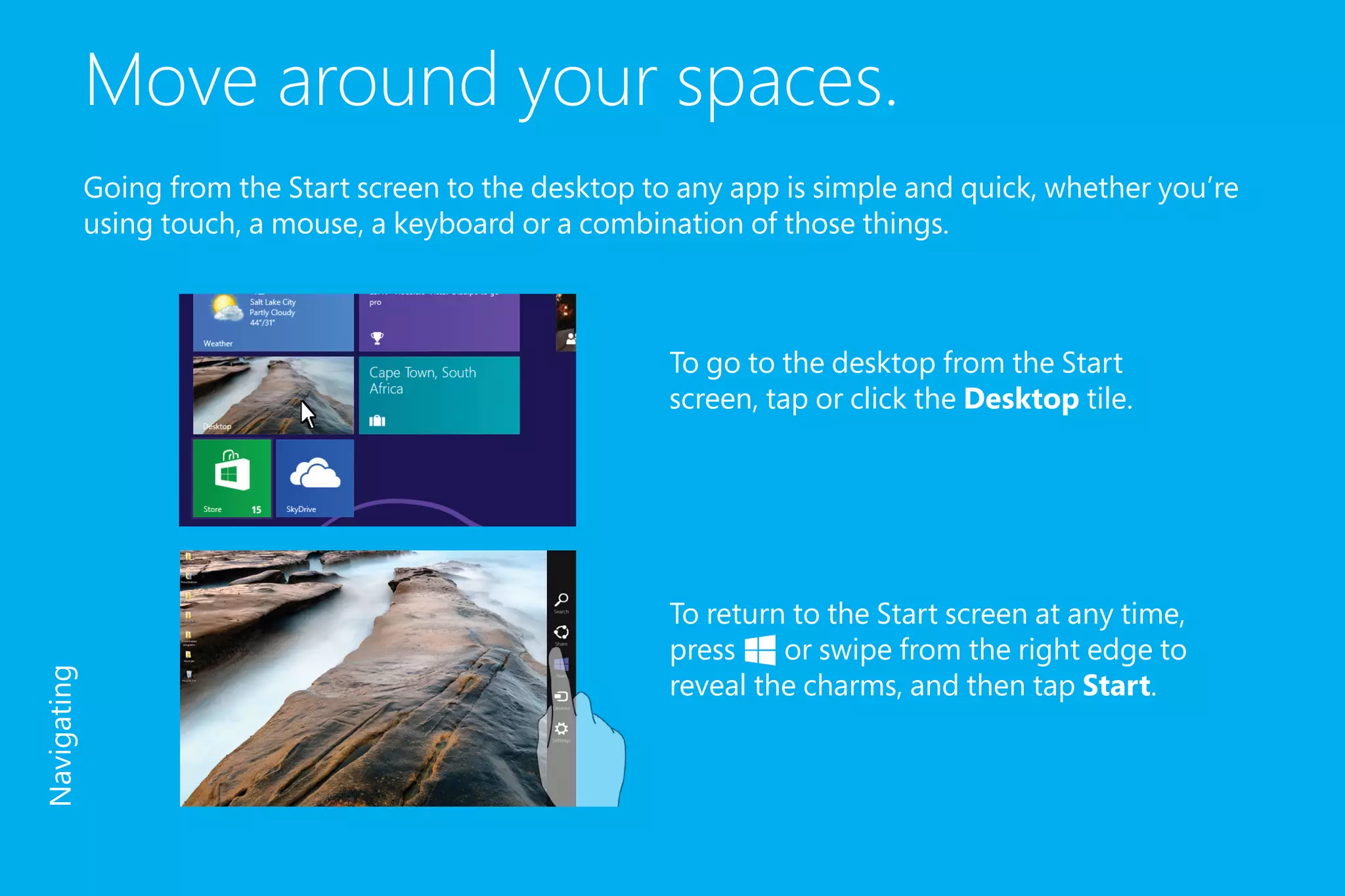 Move around your spaces.
Going from the Start screen to the desktop to any app is simple and quick, whether you’re
using touch, a mouse, a keyboard or a combination of those things.
To go to the desktop from the Start
screen, tap or click the Desktop tile.
To return to the Start screen at any time,
press or swipe from the right edge to
reveal the charms, and then tap Start.
Navigating
 