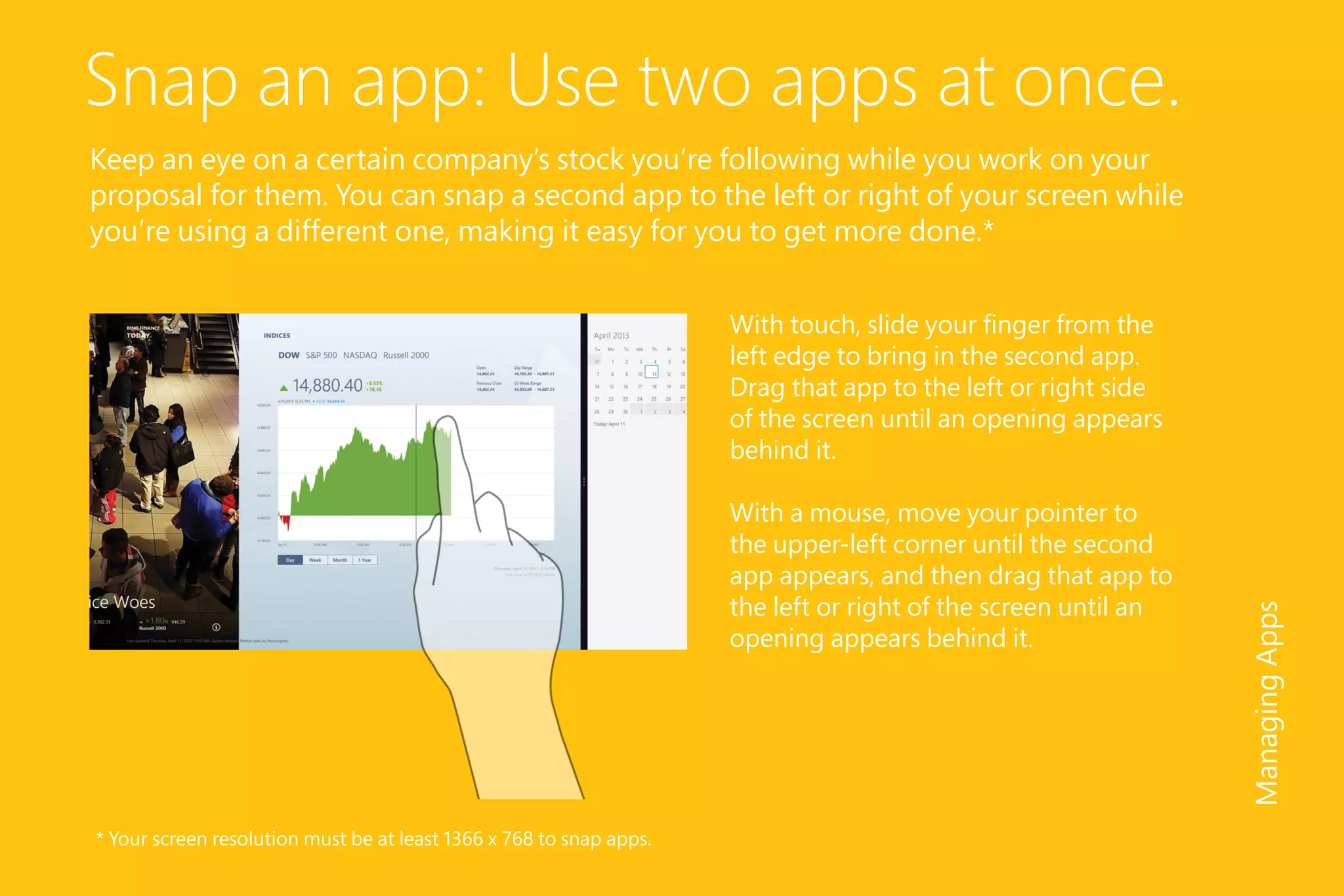 Snap an app: Use two apps at once.
Keep an eye on a certain company’s stock you’re following while you work on your
proposal for them. You can snap a second app to the left or right of your screen while
you’re using a different one, making it easy for you to get more done.*
With touch, slide your finger from the
left edge to bring in the second app.
Drag that app to the left or right side
of the screen until an opening appears
behind it.
With a mouse, move your pointer to
the upper-left corner until the second
app appears, and then drag that app to
the left or right of the screen until an
opening appears behind it.
ManagingApps
* Your screen resolution must be at least 1366 x 768 to snap apps.
 