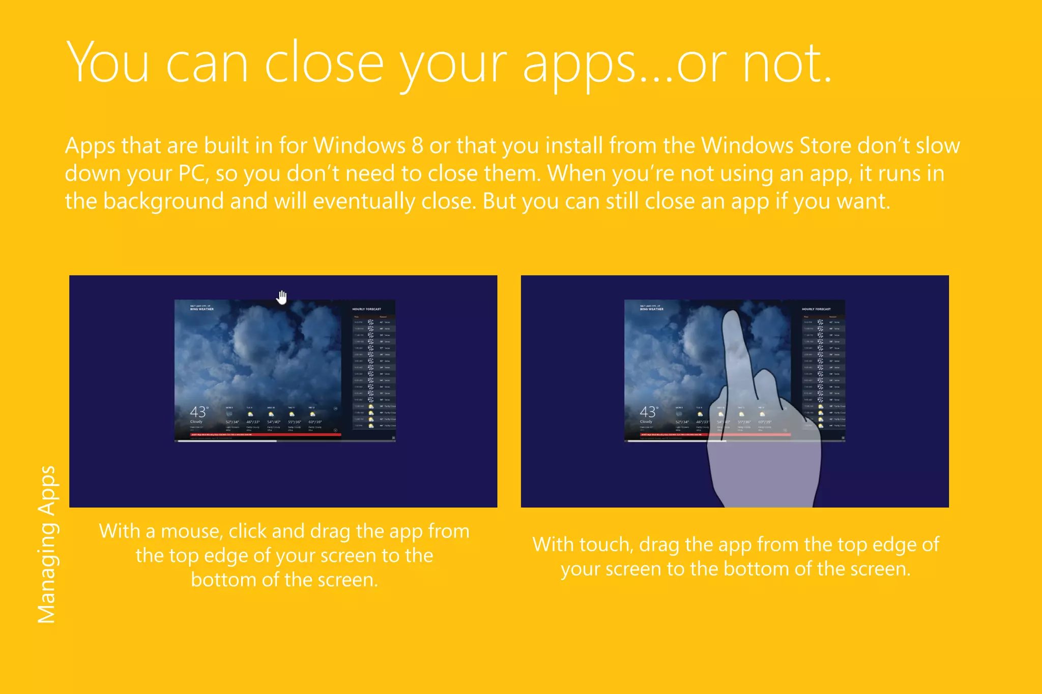 You can close your apps...or not.
Apps that are built in for Windows 8 or that you install from the Windows Store don’t slow
down your PC, so you don’t need to close them. When you’re not using an app, it runs in
the background and will eventually close. But you can still close an app if you want.
With touch, drag the app from the top edge of
your screen to the bottom of the screen.
With a mouse, click and drag the app from
the top edge of your screen to the
bottom of the screen.
ManagingApps
 