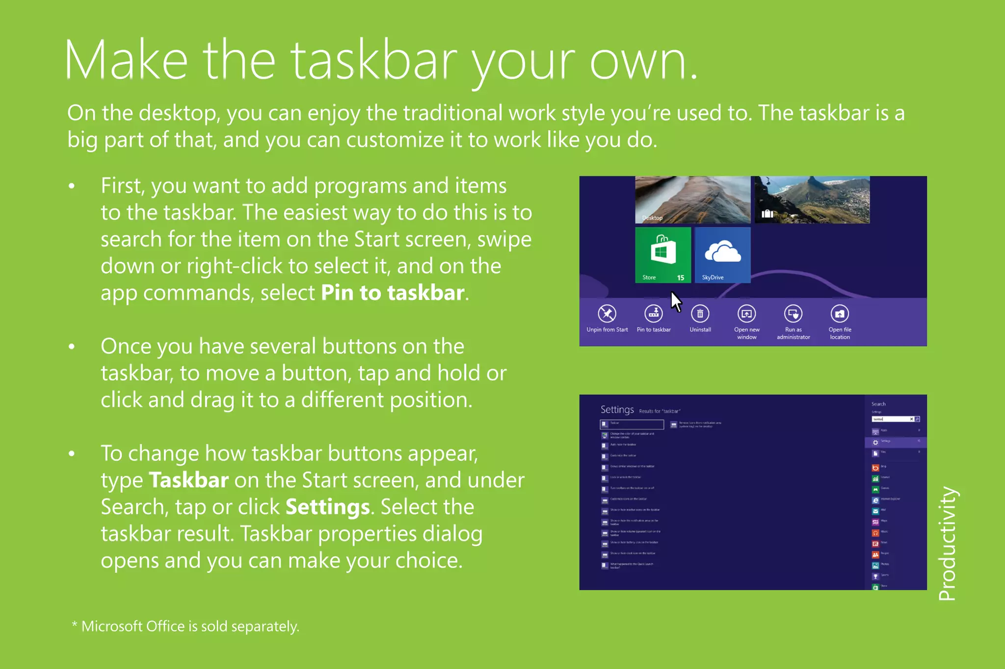 Make the taskbar your own.
On the desktop, you can enjoy the traditional work style you’re used to. The taskbar is a
big part of that, and you can customize it to work like you do.
•	 First, you want to add programs and items
to the taskbar. The easiest way to do this is to
search for the item on the Start screen, swipe
down or right-click to select it, and on the
app commands, select Pin to taskbar.
•	 Once you have several buttons on the
taskbar, to move a button, tap and hold or
click and drag it to a different position.
•	 To change how taskbar buttons appear,
type Taskbar on the Start screen, and under
Search, tap or click Settings. Select the
taskbar result. Taskbar properties dialog
opens and you can make your choice.
Productivity
* Microsoft Office is sold separately.
 