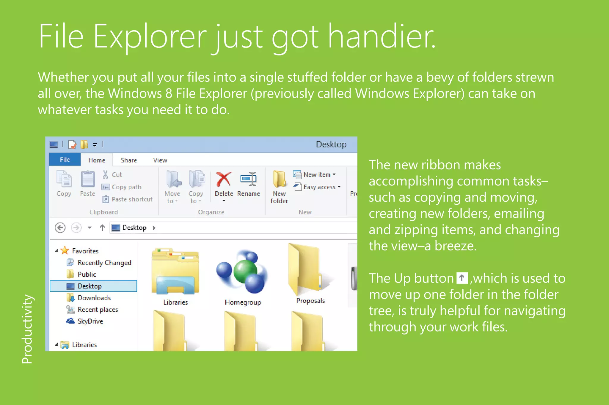 File Explorer just got handier.
Whether you put all your files into a single stuffed folder or have a bevy of folders strewn
all over, the Windows 8 File Explorer (previously called Windows Explorer) can take on
whatever tasks you need it to do.
The new ribbon makes
accomplishing common tasks–
such as copying and moving,
creating new folders, emailing
and zipping items, and changing
the view–a breeze.
The Up button ,which is used to
move up one folder in the folder
tree, is truly helpful for navigating
through your work files.
Productivity
 