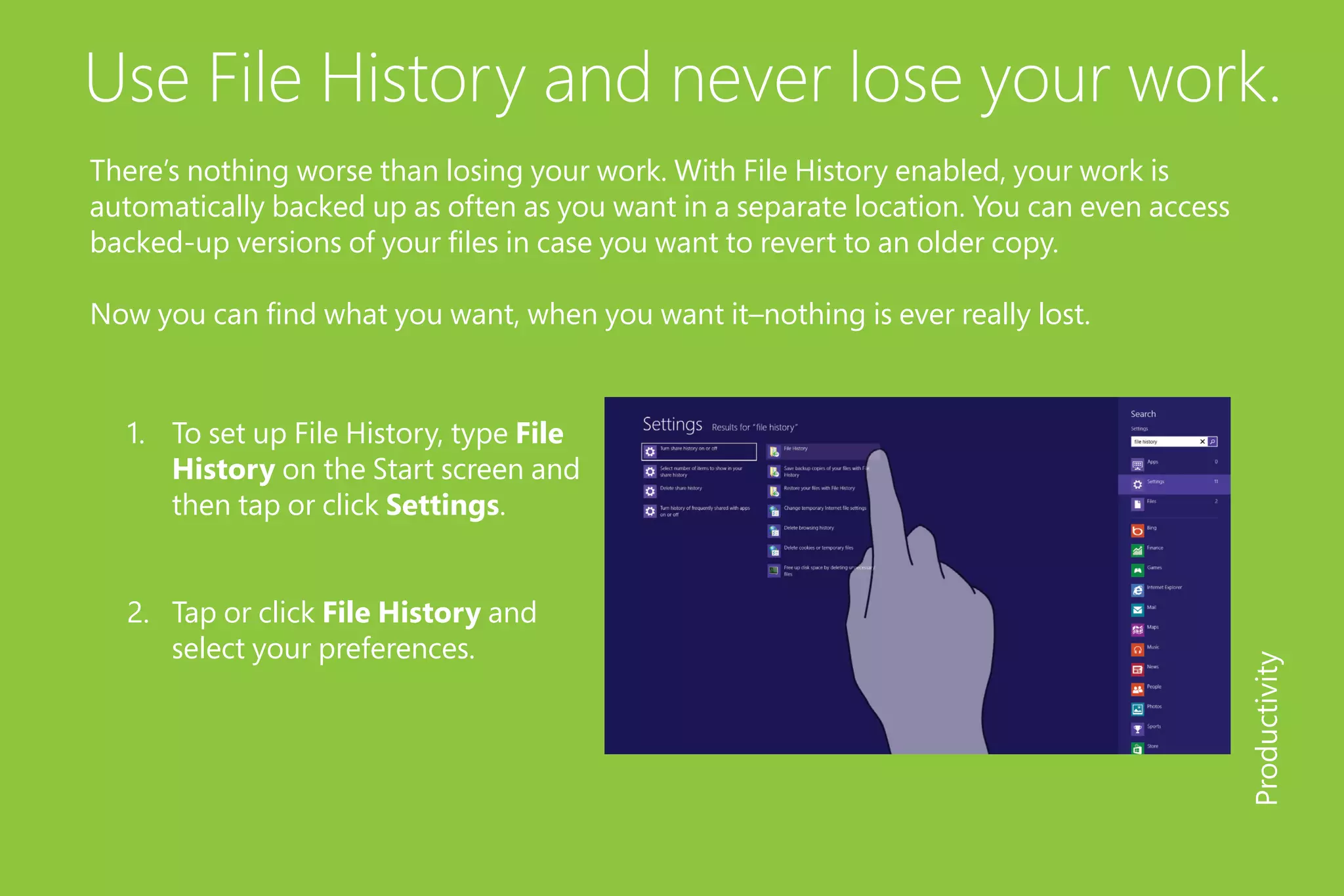 Use File History and never lose your work.
There’s nothing worse than losing your work. With File History enabled, your work is
automatically backed up as often as you want in a separate location. You can even access
backed-up versions of your files in case you want to revert to an older copy.
Now you can find what you want, when you want it–nothing is ever really lost.
1.	 To set up File History, type File
History on the Start screen and
then tap or click Settings.
2.	 Tap or click File History and
select your preferences.
Productivity
 