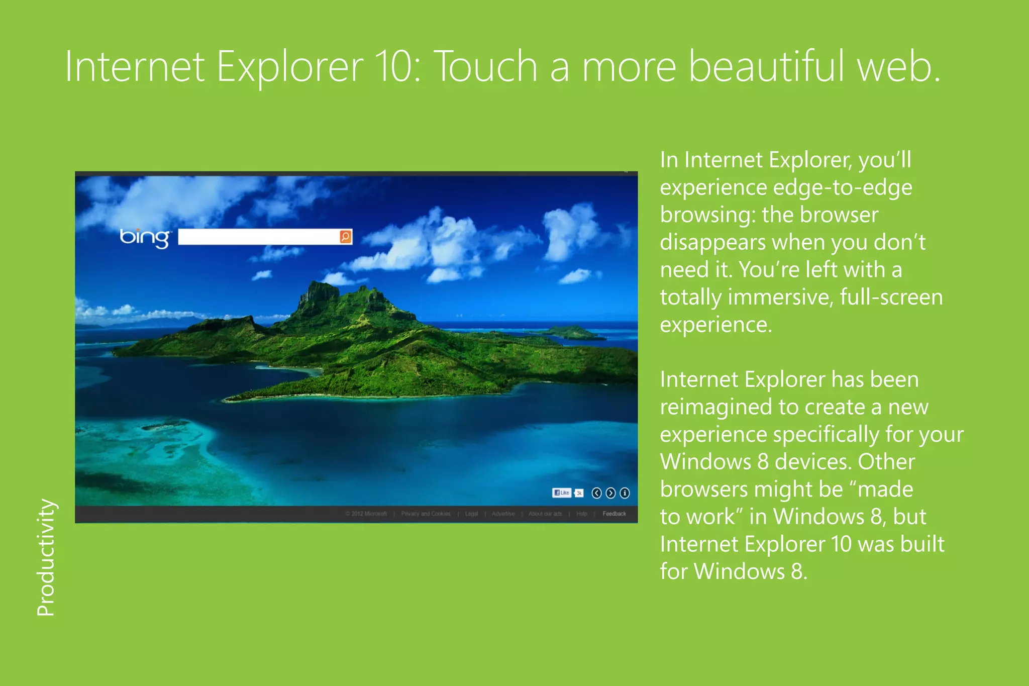 Internet Explorer 10: Touch a more beautiful web.
In Internet Explorer, you’ll
experience edge-to-edge
browsing: the browser
disappears when you don’t
need it. You’re left with a
totally immersive, full-screen
experience.
Internet Explorer has been
reimagined to create a new
experience specifically for your
Windows 8 devices. Other
browsers might be “made
to work” in Windows 8, but
Internet Explorer 10 was built
for Windows 8.
Productivity
 