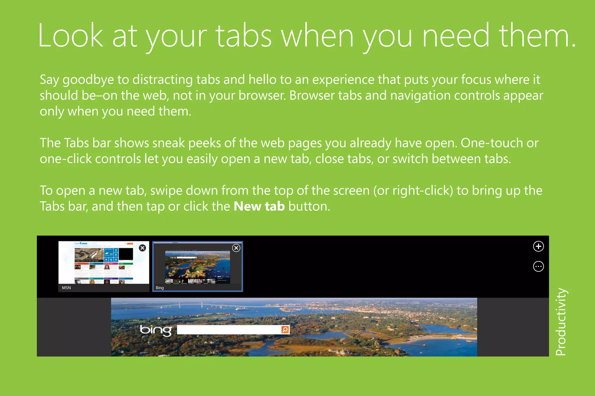 Look at your tabs when you need them.
Say goodbye to distracting tabs and hello to an experience that puts your focus where it
should be–on the web, not in your browser. Browser tabs and navigation controls appear
only when you need them.
The Tabs bar shows sneak peeks of the web pages you already have open. One-touch or
one-click controls let you easily open a new tab, close tabs, or switch between tabs.
To open a new tab, swipe down from the top of the screen (or right-click) to bring up the
Tabs bar, and then tap or click the New tab button.
Productivity
 