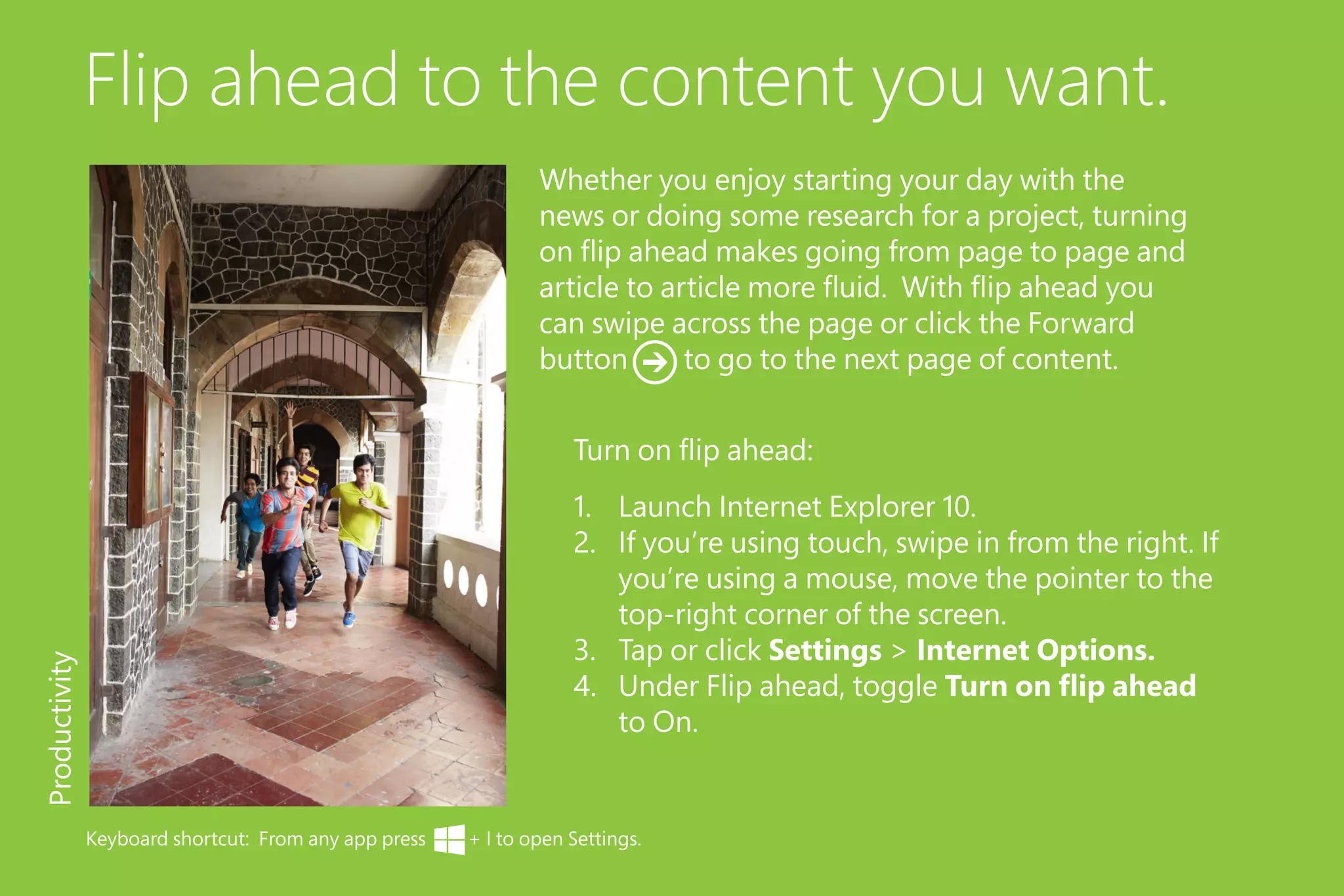 Flip ahead to the content you want.
1.	 Launch Internet Explorer 10.
2.	 If you’re using touch, swipe in from the right. If
you’re using a mouse, move the pointer to the
top-right corner of the screen.
3.	 Tap or click Settings > Internet Options.
4.	 Under Flip ahead, toggle Turn on flip ahead
to On.
Productivity
Turn on flip ahead:
Whether you enjoy starting your day with the
news or doing some research for a project, turning
on flip ahead makes going from page to page and
article to article more fluid. With flip ahead you
can swipe across the page or click the Forward
button to go to the next page of content.
Keyboard shortcut: From any app press + I to open Settings.
 