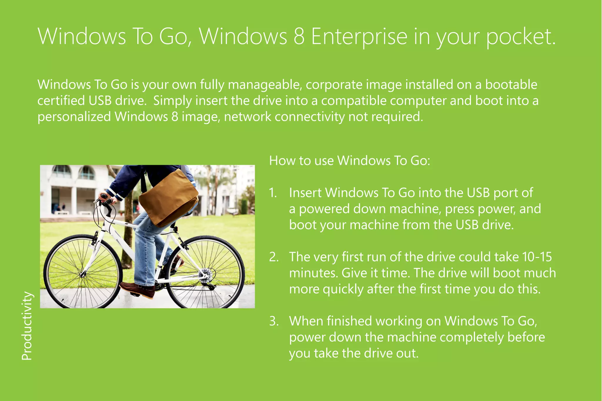 Windows To Go, Windows 8 Enterprise in your pocket.
Windows To Go is your own fully manageable, corporate image installed on a bootable
certified USB drive. Simply insert the drive into a compatible computer and boot into a
personalized Windows 8 image, network connectivity not required.
How to use Windows To Go:
1.	 Insert Windows To Go into the USB port of
a powered down machine, press power, and
boot your machine from the USB drive.
2.	 The very first run of the drive could take 10-15
minutes. Give it time. The drive will boot much
more quickly after the first time you do this.
3.	 When finished working on Windows To Go,
power down the machine completely before
you take the drive out.
Productivity
 