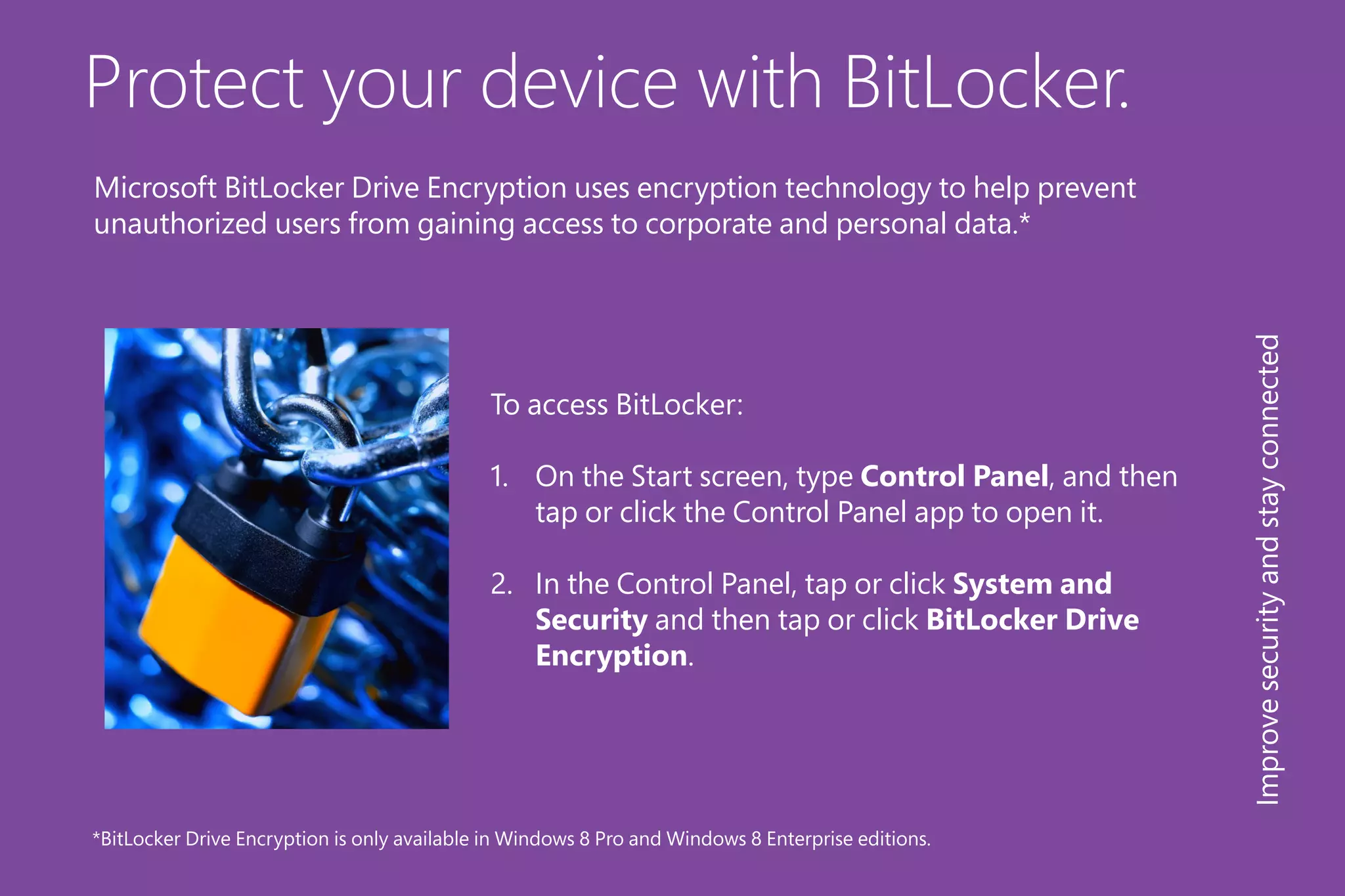Protect your device with BitLocker.
To access BitLocker:
1.	 On the Start screen, type Control Panel, and then
tap or click the Control Panel app to open it.
2.	 In the Control Panel, tap or click System and
Security and then tap or click BitLocker Drive
Encryption.
*BitLocker Drive Encryption is only available in Windows 8 Pro and Windows 8 Enterprise editions.
Improvesecurityandstayconnected
Microsoft BitLocker Drive Encryption uses encryption technology to help prevent
unauthorized users from gaining access to corporate and personal data.*
 