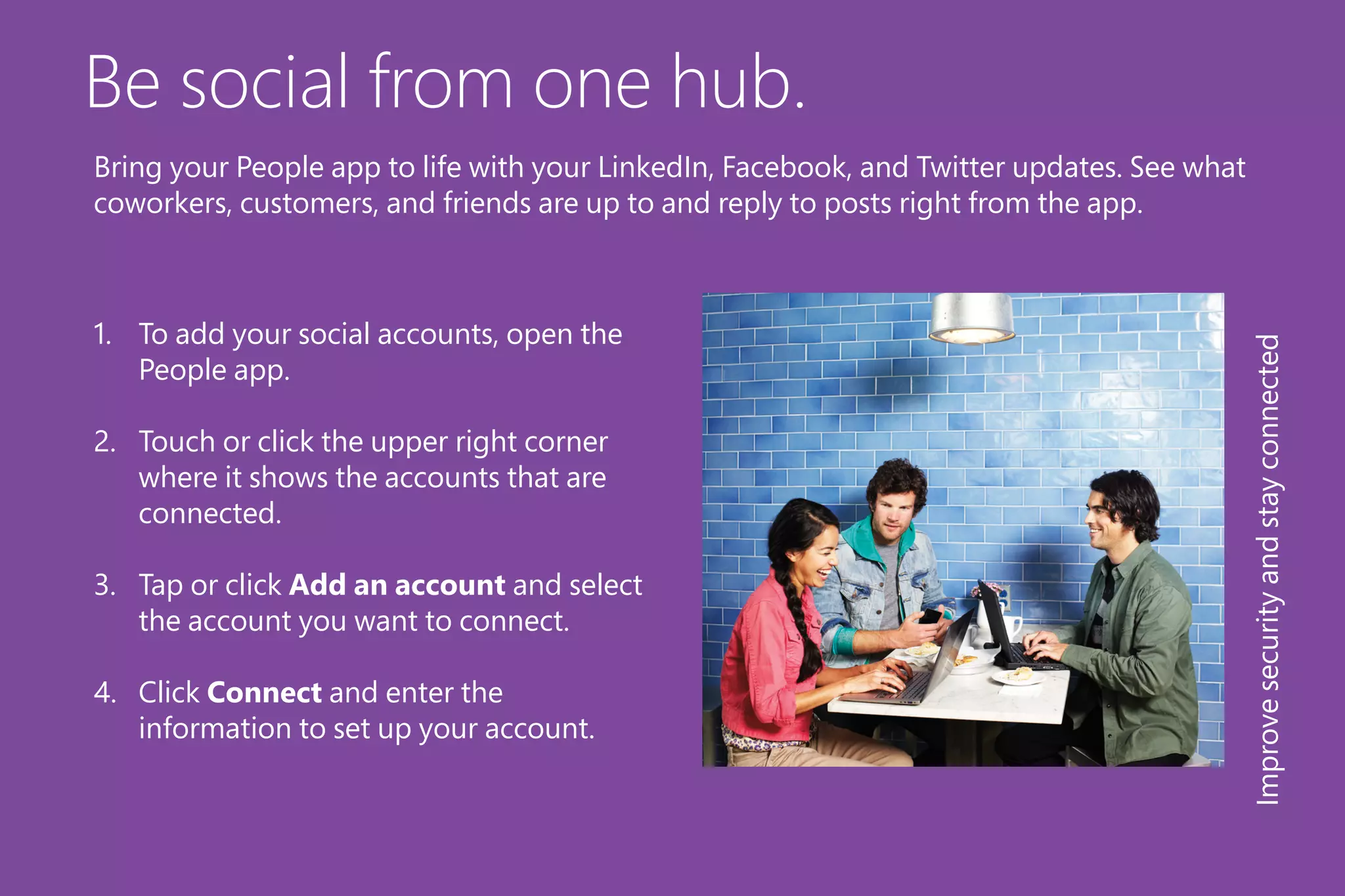 Be social from one hub.
1.	 To add your social accounts, open the
People app.
2.	 Touch or click the upper right corner
where it shows the accounts that are
connected.
3.	 Tap or click Add an account and select
the account you want to connect.
4.	 Click Connect and enter the
information to set up your account.
Improvesecurityandstayconnected
Bring your People app to life with your LinkedIn, Facebook, and Twitter updates. See what
coworkers, customers, and friends are up to and reply to posts right from the app.
 