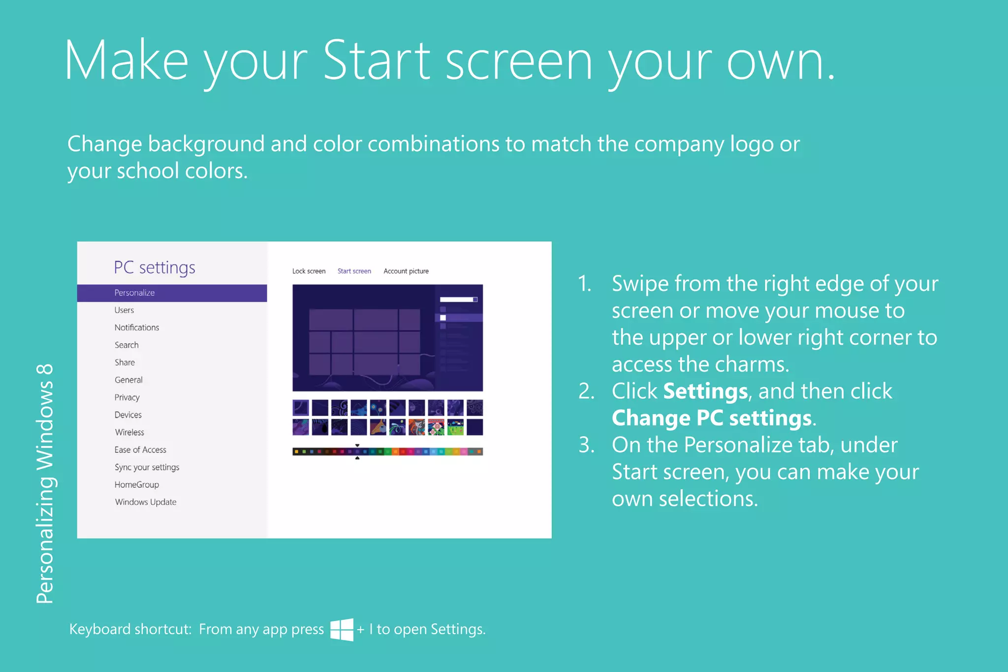 Make your Start screen your own.
1.	 Swipe from the right edge of your
screen or move your mouse to
the upper or lower right corner to
access the charms.
2.	 Click Settings, and then click
Change PC settings.
3.	 On the Personalize tab, under
Start screen, you can make your
own selections.
PersonalizingWindows8
Keyboard shortcut: From any app press + I to open Settings.
Change background and color combinations to match the company logo or
your school colors.
 