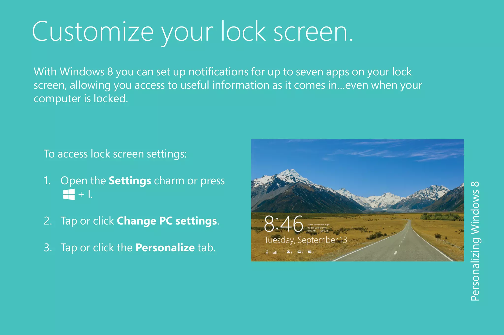 Customize your lock screen.
To access lock screen settings:
1.	 Open the Settings charm or press 	
	 + I.
2.	 Tap or click Change PC settings.
3.	 Tap or click the Personalize tab.
PersonalizingWindows8
With Windows 8 you can set up notifications for up to seven apps on your lock
screen, allowing you access to useful information as it comes in…even when your
computer is locked.
 