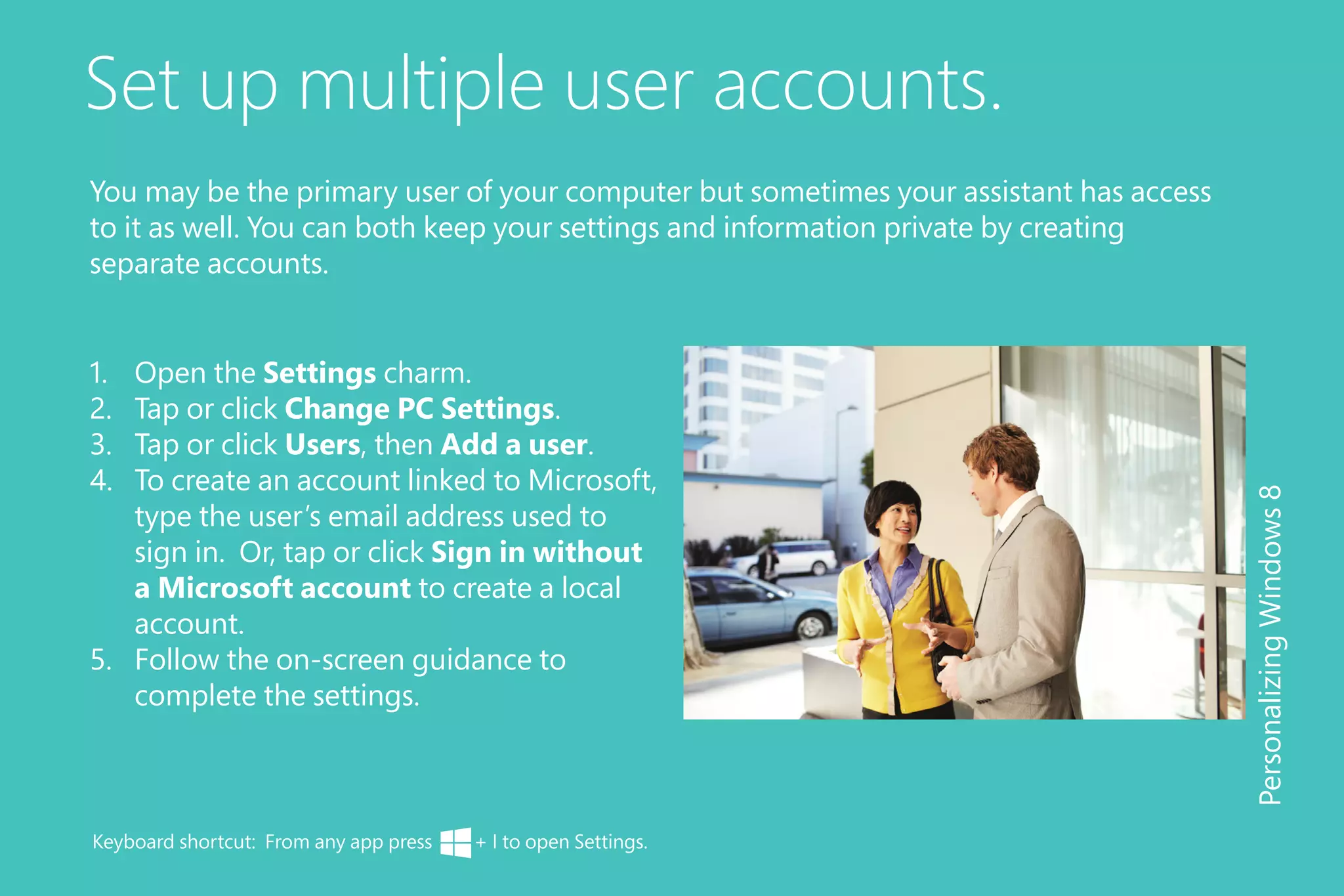 Set up multiple user accounts.
1.	 Open the Settings charm.
2.	 Tap or click Change PC Settings.
3.	 Tap or click Users, then Add a user.
4.	 To create an account linked to Microsoft,
type the user’s email address used to
sign in. Or, tap or click Sign in without
a Microsoft account to create a local
account.
5.	 Follow the on-screen guidance to
complete the settings.
PersonalizingWindows8
You may be the primary user of your computer but sometimes your assistant has access
to it as well. You can both keep your settings and information private by creating
separate accounts.
Keyboard shortcut: From any app press + I to open Settings.
 
